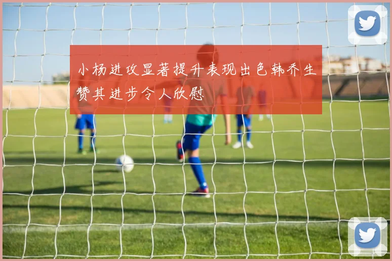 小杨进攻显著提升表现出色韩乔生赞其进步令人欣慰
