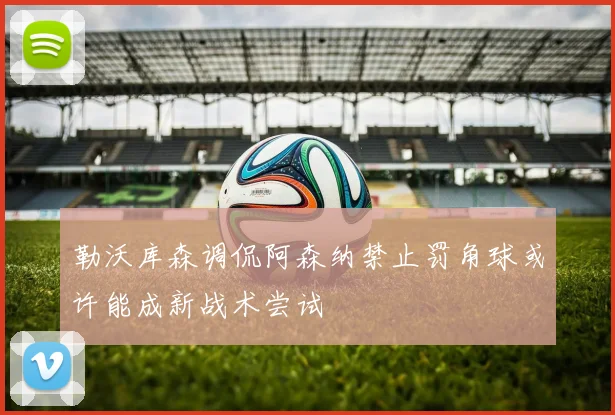 勒沃库森调侃阿森纳禁止罚角球或许能成新战术尝试