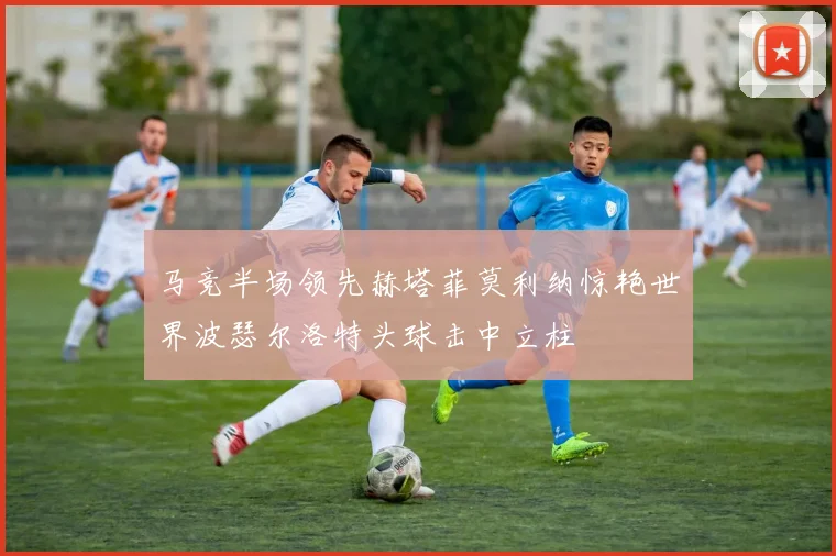 马竞半场领先赫塔菲莫利纳惊艳世界波瑟尔洛特头球击中立柱