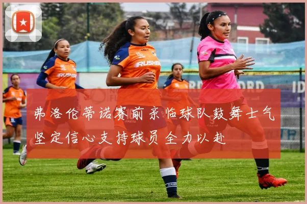 弗洛伦蒂诺赛前亲临球队鼓舞士气坚定信心支持球员全力以赴