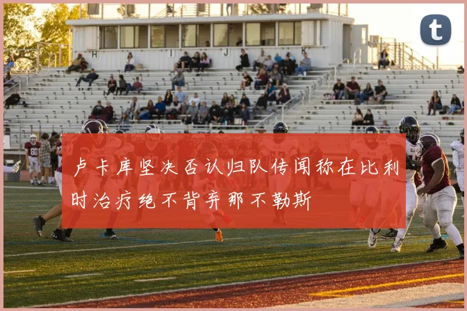 卢卡库坚决否认归队传闻称在比利时治疗绝不背弃那不勒斯