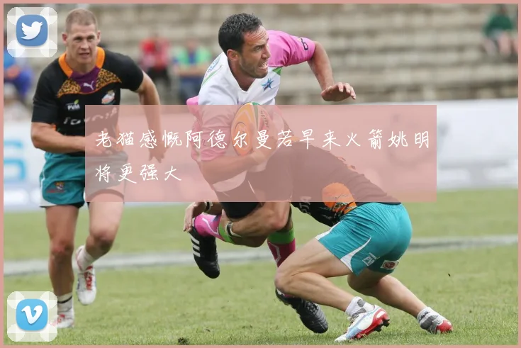 老猫感慨阿德尔曼若早来火箭姚明将更强大
