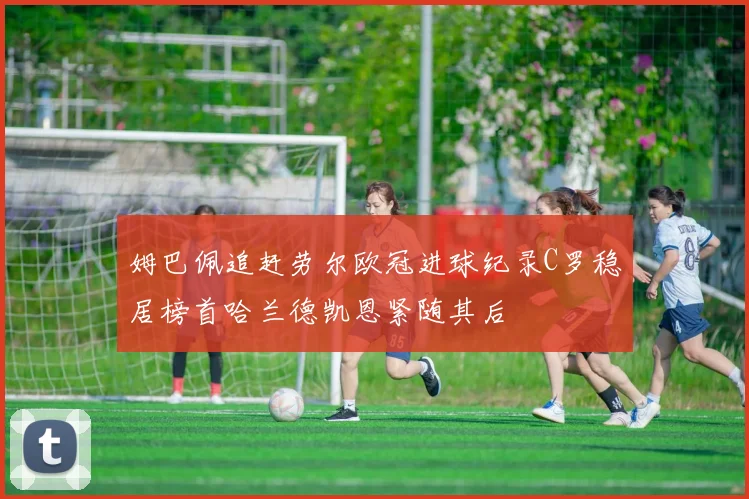 姆巴佩追赶劳尔欧冠进球纪录C罗稳居榜首哈兰德凯恩紧随其后