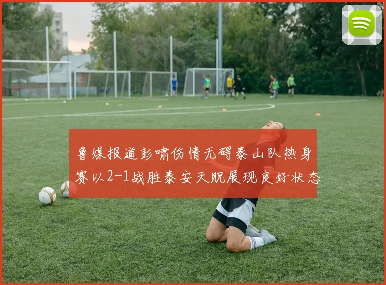 鲁媒报道彭啸伤情无碍泰山队热身赛以2-1战胜泰安天贶展现良好状态