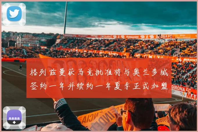 格列兹曼获马竞批准将与奥兰多城签约一年并续约一年夏季正式加盟