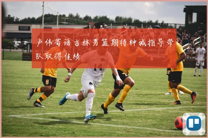 卢伟寄语吉林男篮期待钟诚指导带队取得佳绩