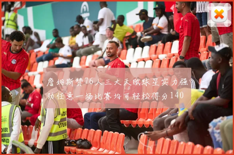 詹姆斯赞76人三大天赋球星实力强劲任意一场比赛均可轻松得分140