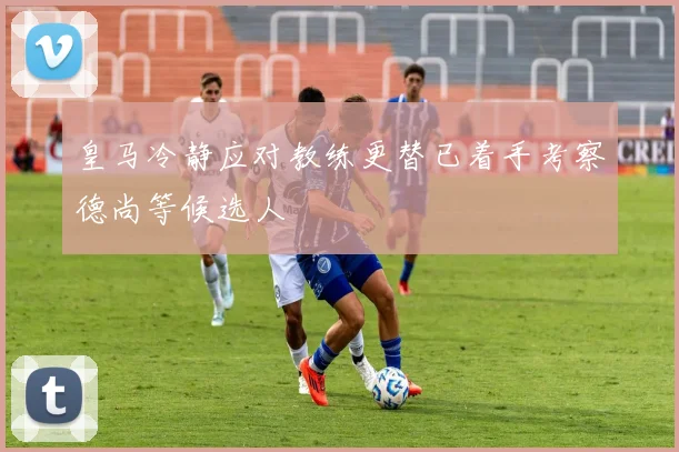 皇马冷静应对教练更替已着手考察德尚等候选人