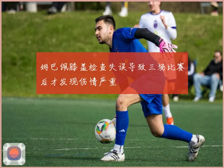 姆巴佩膝盖检查失误导致三场比赛后才发现伤情严重