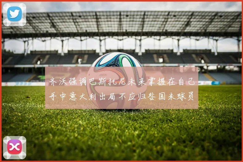 齐沃强调巴斯托尼未来掌握在自己手中意大利出局不应归咎国米球员