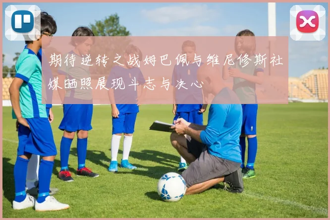 期待逆转之战姆巴佩与维尼修斯社媒晒照展现斗志与决心