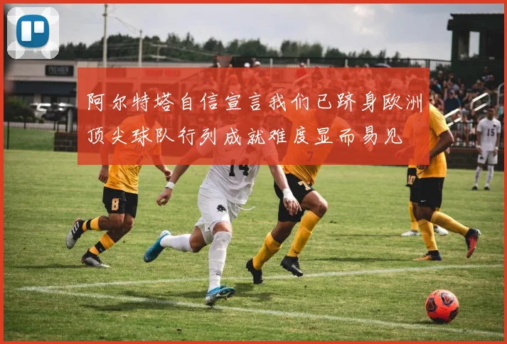 阿尔特塔自信宣言我们已跻身欧洲顶尖球队行列成就难度显而易见