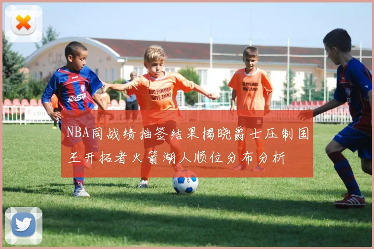 NBA同战绩抽签结果揭晓爵士压制国王开拓者火箭湖人顺位分布分析